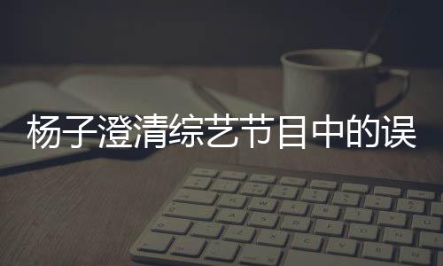 楊子澄清綜藝節(jié)目中的誤會(huì)，深夜打電話的實(shí)為助理
