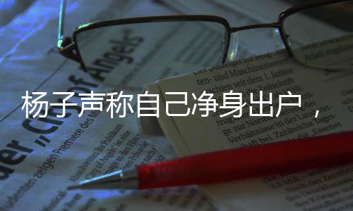 楊子聲稱自己凈身出戶，探究背后的真相