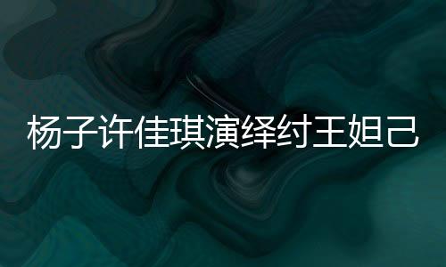 楊子許佳琪演繹紂王妲己浴池戲，重塑歷史傳奇引發(fā)關(guān)注熱議