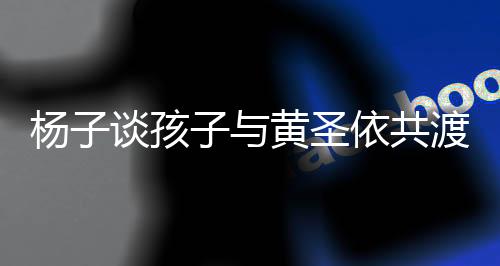 楊子談孩子與黃圣依共渡時(shí)光，親子陪伴的新篇章