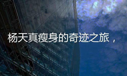 楊天真瘦身的奇跡之旅，挑戰(zhàn)自我，煥發(fā)新生