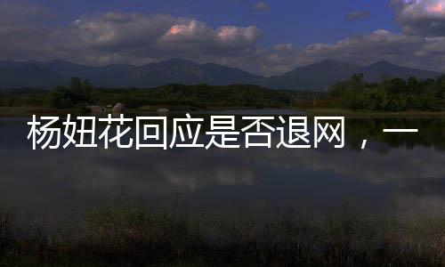 楊妞花回應(yīng)是否退網(wǎng)，一位網(wǎng)紅的決斷與未來展望