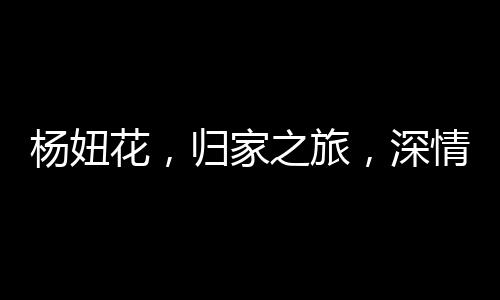 楊妞花，歸家之旅，深情告慰父母