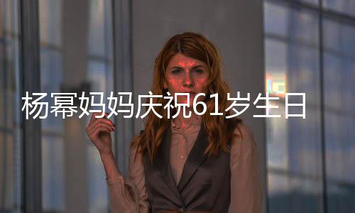 楊冪媽媽慶祝61歲生日現(xiàn)場照曝光，溫情滿溢引發(fā)網(wǎng)友熱議