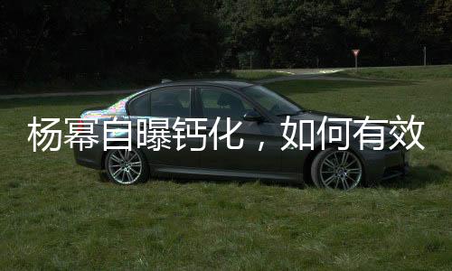 楊冪自曝鈣化，如何有效應(yīng)對(duì)預(yù)防——健康指南