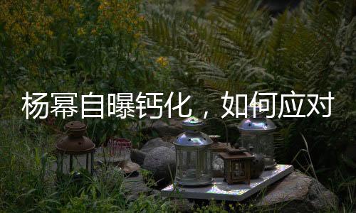 楊冪自曝鈣化，如何應(yīng)對預(yù)防——健康指南
