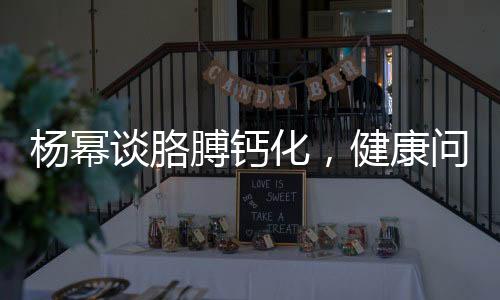 楊冪談胳膊鈣化，健康問(wèn)題不容忽視，積極應(yīng)對(duì)傳遞正能量