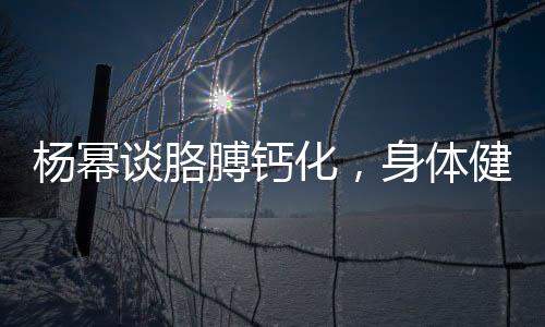 楊冪談胳膊鈣化，身體健康引關(guān)注，深入解讀與預(yù)防知識(shí)普及