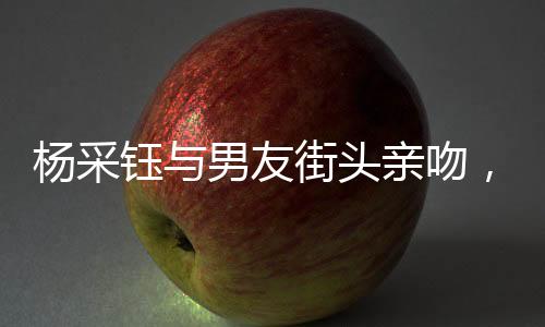 楊采鈺與男友街頭親吻，情感火花公開綻放