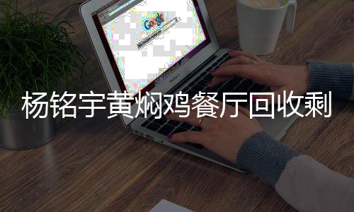 楊銘宇黃燜雞餐廳回收剩菜再次銷售，反思與呼吁