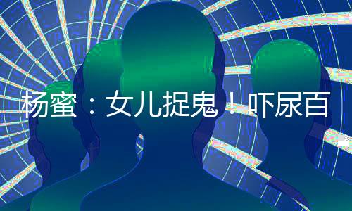 楊蜜：女兒捉鬼！嚇尿百萬(wàn)觀眾