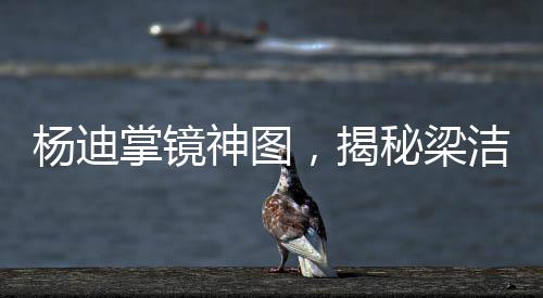 楊迪掌鏡神圖，揭秘梁潔神秘圖像背后的故事