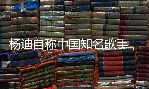 楊迪自稱中國知名歌手，演藝之路探析