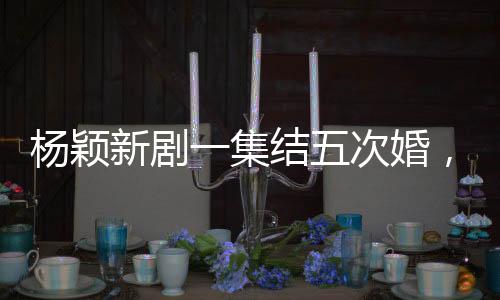 楊穎新劇一集結(jié)五次婚，熱議背后的故事解讀