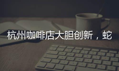 杭州咖啡店大膽創(chuàng)新，蛇咖閃亮登場(chǎng)！掀起全城飲品新潮流！