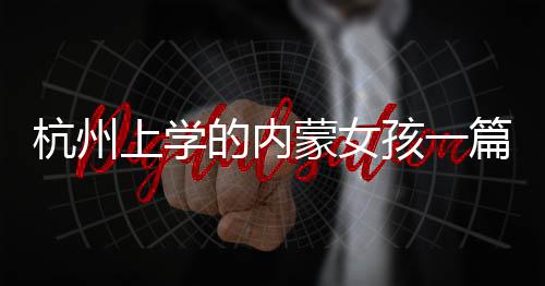 杭州上學(xué)的內(nèi)蒙女孩一篇作文走紅網(wǎng)絡(luò)，感動人心