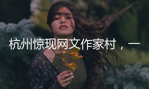 杭州驚現(xiàn)網(wǎng)文作家村，一網(wǎng)打盡文化新力量