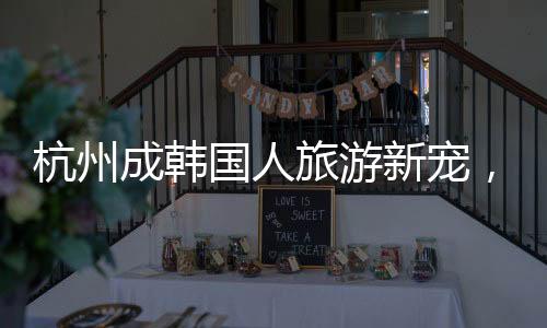 杭州成韓國(guó)人旅游新寵，熱門目的地揭秘