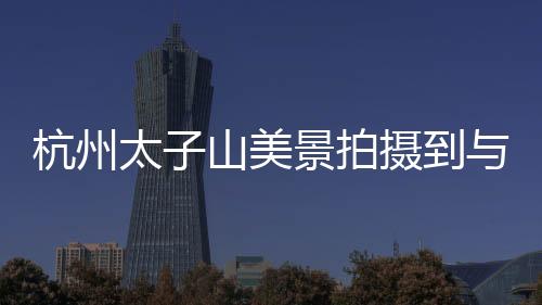 杭州太子山美景拍攝到與黃山交相呼應(yīng)的壯麗景色