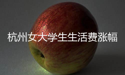 杭州女大學(xué)生生活費漲幅至三千，生活質(zhì)量的新追求？
