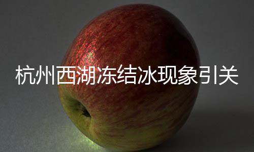 杭州西湖凍結(jié)冰現(xiàn)象引關(guān)注，冬日奇跡展現(xiàn)自然之美