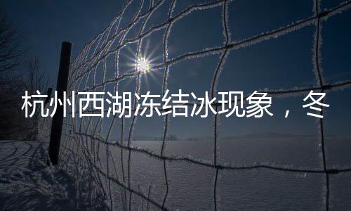 杭州西湖凍結(jié)冰現(xiàn)象，冬季的獨特魅力