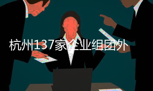 杭州137家企業(yè)組團(tuán)外出搶人，企業(yè)攜百億崗位開啟大規(guī)模招聘行動(dòng)