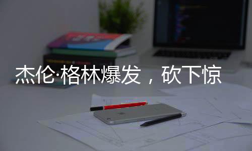 杰倫·格林爆發(fā)，砍下驚人的32分和11籃板