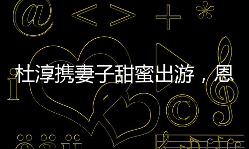 杜淳攜妻子甜蜜出游，恩愛瞬間成焦點