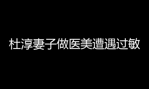 杜淳妻子做醫(yī)美遭遇過敏事件