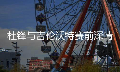 杜鋒與吉倫沃特賽前深情相擁，凝聚隊伍士氣的溫暖一刻