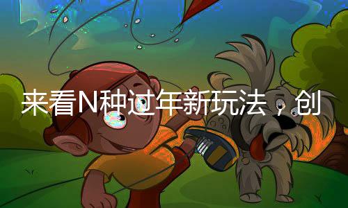 來(lái)看N種過(guò)年新玩法，創(chuàng)新傳統(tǒng)，共度佳節(jié)新風(fēng)尚