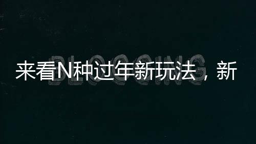 來(lái)看N種過(guò)年新玩法，新年新氣象，傳統(tǒng)與創(chuàng)新并行