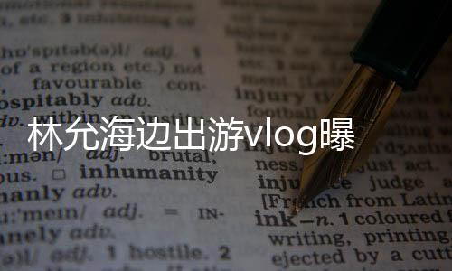 林允海邊出游vlog曝光，展現(xiàn)悠閑假期風(fēng)采