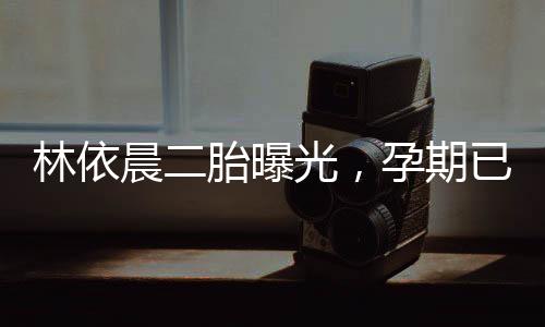 林依晨二胎曝光，孕期已達(dá)五個(gè)月，家庭生活幸福甜蜜
