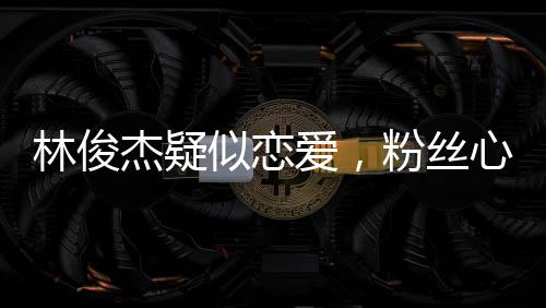 林俊杰疑似戀愛，粉絲心情復(fù)雜，社交媒體熱議紛紛