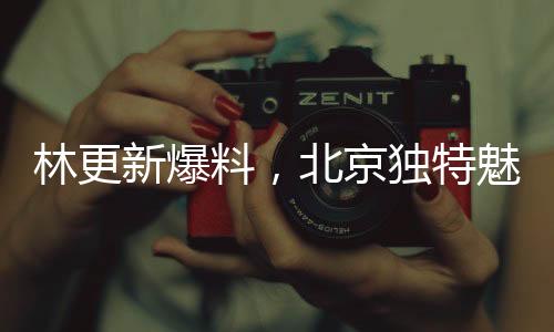林更新爆料，北京獨特魅力令人陶醉，嘴角難掩喜悅之情
