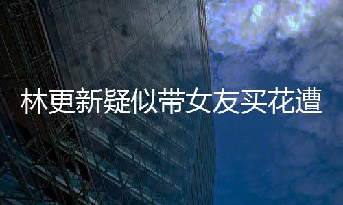 林更新疑似帶女友買花遭遇偶遇事件，網(wǎng)友熱議背后的真相究竟如何？