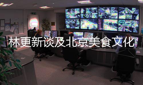 林更新談及北京美食文化，嘴角難以抑制笑意