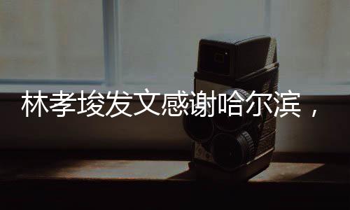 林孝埈發(fā)文感謝哈爾濱，哈爾濱的支持，是我前進(jìn)的動(dòng)力源泉