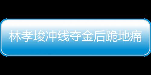 林孝埈沖線奪金后跪地痛哭，背后故事的一二三四五六七八九十