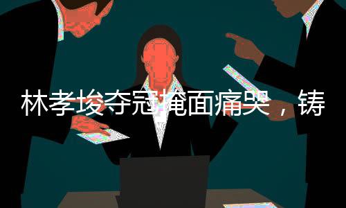 林孝埈奪冠掩面痛哭，鑄就輝煌的瞬間與背后的辛酸故事