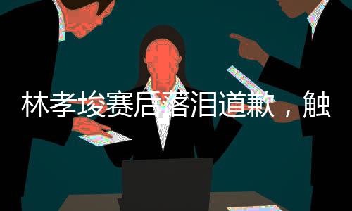 林孝埈賽后落淚道歉，觸動人心