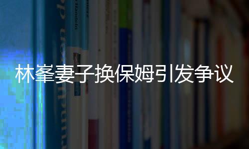 林峯妻子換保姆引發(fā)爭議，查行李箱事件深度解析