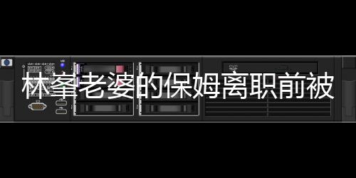 林峯老婆的保姆離職前被查行李，揭秘背后的故事