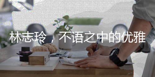 林志玲，不語之中的優(yōu)雅韻味，純粹之美引人矚目