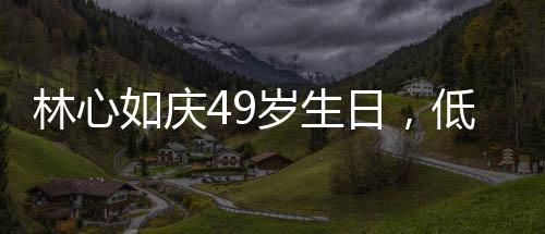 林心如慶49歲生日，低調(diào)中的溫情與喜悅