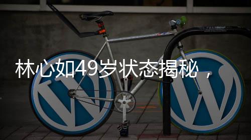 林心如49歲狀態(tài)揭秘，歲月靜好，優(yōu)雅依舊