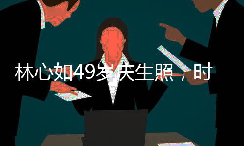 林心如49歲慶生照，時(shí)光流轉(zhuǎn)，優(yōu)雅依舊