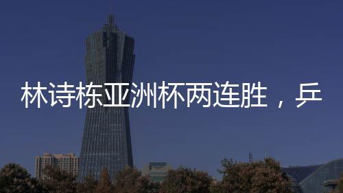 林詩棟亞洲杯兩連勝，乒壇新星閃耀賽場
